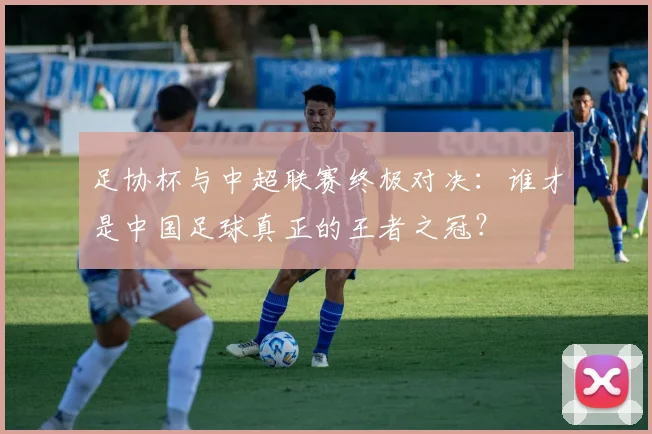 足协杯与中超联赛终极对决：谁才是中国足球真正的王者之冠？