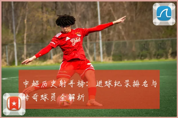 中超历史射手榜：进球纪录排名与传奇球员全解析