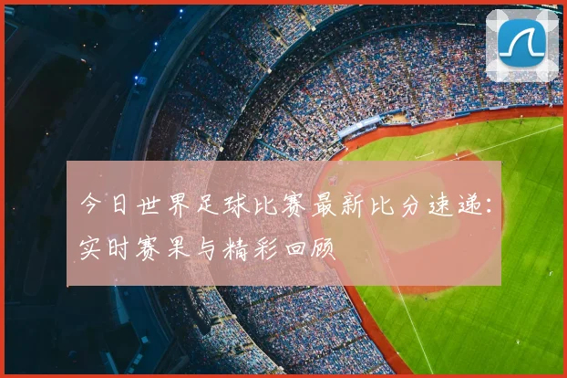 今日世界足球比赛最新比分速递：实时赛果与精彩回顾