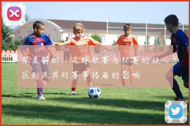 深度解析:足球联赛与杯赛的核心区别及其对赛事格局的影响